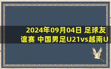 2024年09月04日 足球友谊赛 中国男足U21vs越南U21 全场录像